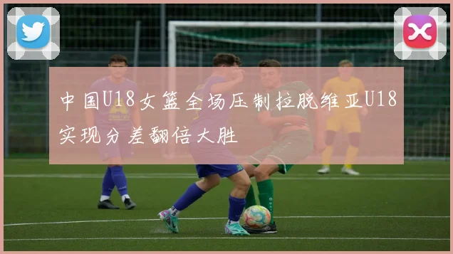 中国U18女篮全场压制拉脱维亚U18实现分差翻倍大胜