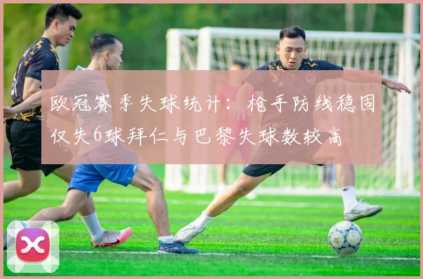 欧冠赛季失球统计：枪手防线稳固仅失6球拜仁与巴黎失球数较高