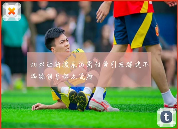 切尔西新援采访需付费引发球迷不满称俱乐部太荒唐