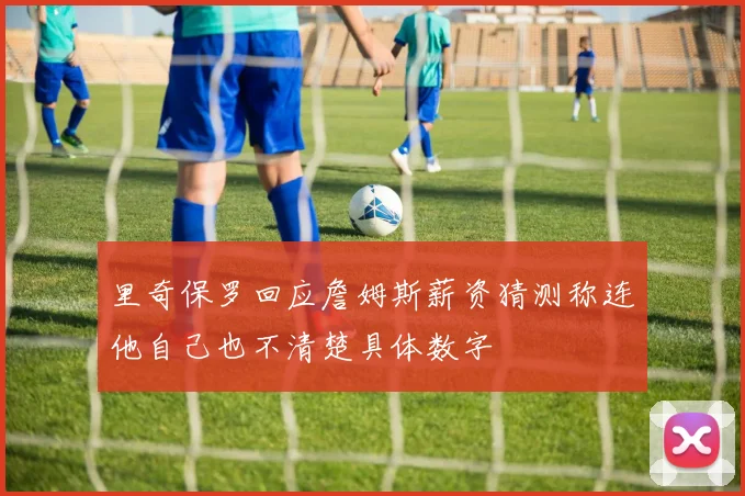 里奇保罗回应詹姆斯薪资猜测称连他自己也不清楚具体数字