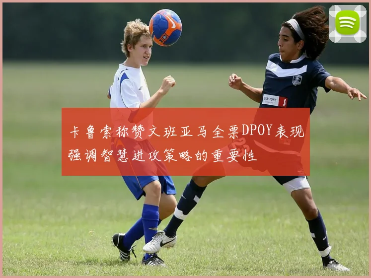 卡鲁索称赞文班亚马全票DPOY表现强调智慧进攻策略的重要性