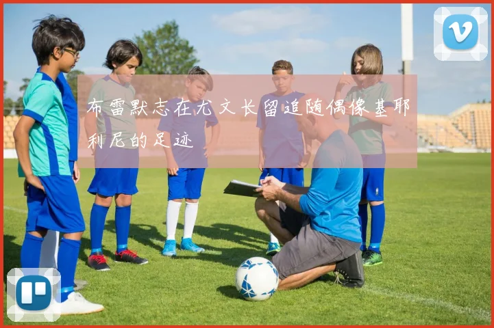 布雷默志在尤文长留追随偶像基耶利尼的足迹