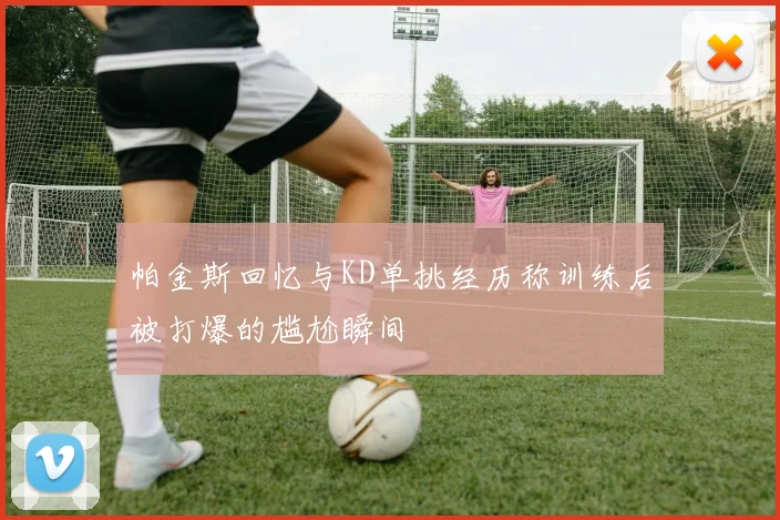 帕金斯回忆与KD单挑经历称训练后被打爆的尴尬瞬间