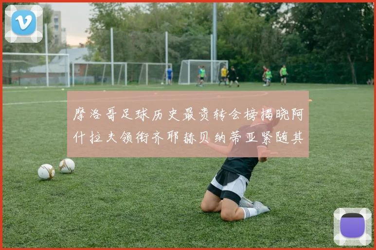 摩洛哥足球历史最贵转会榜揭晓阿什拉夫领衔齐耶赫贝纳蒂亚紧随其后
