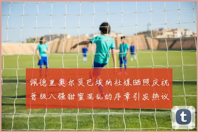 佩德里奥尔莫巴埃纳社媒晒照庆祝晋级八强甜蜜混乱的序章引发热议