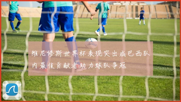 维尼修斯世界杯表现突出成巴西队内最佳贡献者助力球队争冠