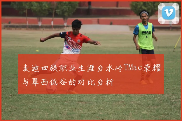 麦迪回顾职业生涯分水岭TMac荣耀与翠西低谷的对比分析