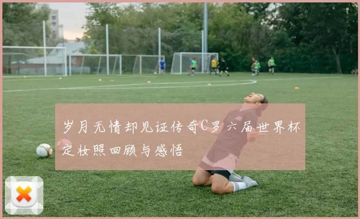 岁月无情却见证传奇C罗六届世界杯定妆照回顾与感悟