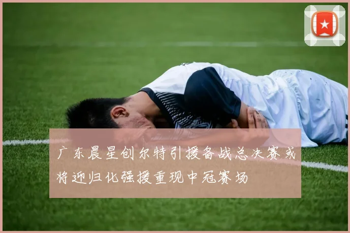 广东晨星创尔特引援备战总决赛或将迎归化强援重现中冠赛场