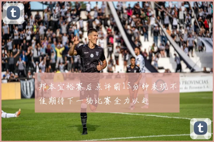 邦本宜裕赛后点评前15分钟表现不佳期待下一场比赛全力以赴