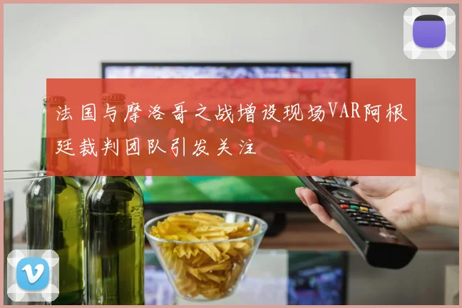 法国与摩洛哥之战增设现场VAR阿根廷裁判团队引发关注