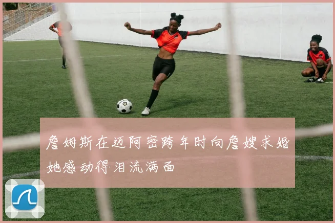 詹姆斯在迈阿密跨年时向詹嫂求婚她感动得泪流满面