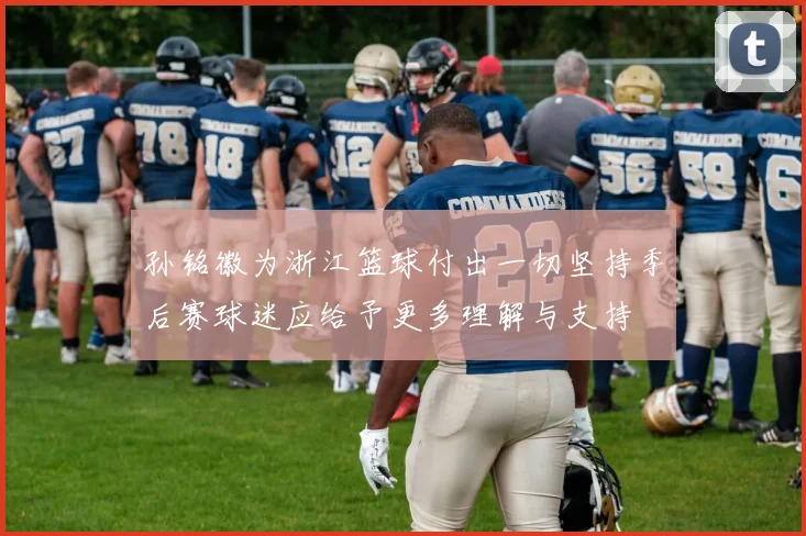 孙铭徽为浙江篮球付出一切坚持季后赛球迷应给予更多理解与支持