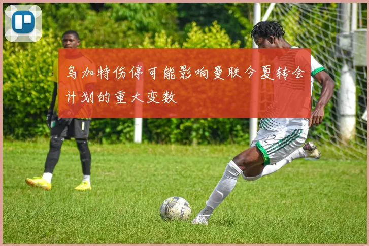 乌加特伤停可能影响曼联今夏转会计划的重大变数